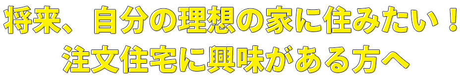 将来、自分の理想の家に住みたい！ 注文住宅に興味がある方へ